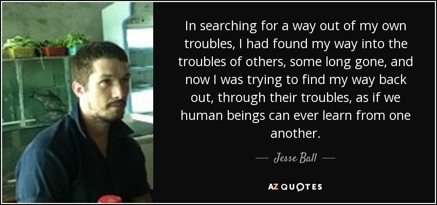 In searching for a way out of my own troubles, I had found my way into the troubles of others, some long gone, and now I was trying to find my way back out, through their troubles, as if we human beings can ever learn from one another. - Jesse Ball