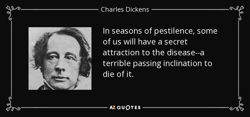 In seasons of pestilence, some of us will have a secret attraction to the disease--a terrible passing inclination to die of it. - Charles Dickens