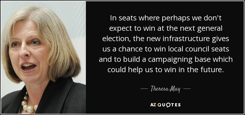 In seats where perhaps we don't expect to win at the next general election, the new infrastructure gives us a chance to win local council seats and to build a campaigning base which could help us to win in the future. - Theresa May