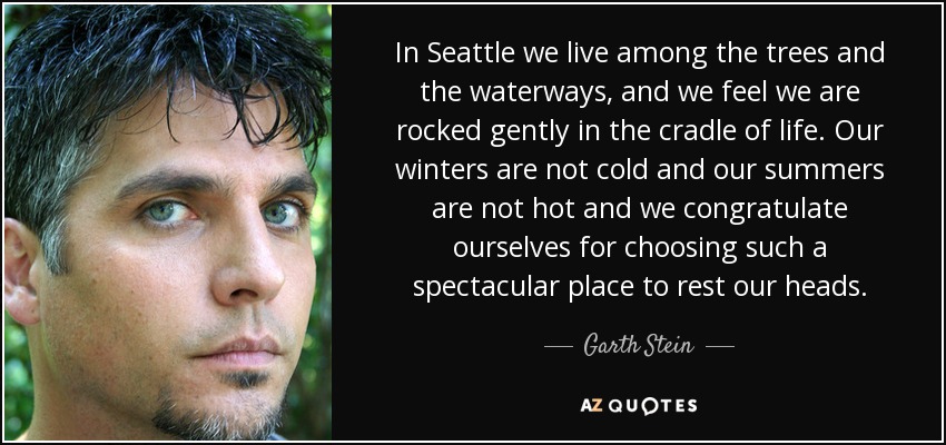 In Seattle we live among the trees and the waterways, and we feel we are rocked gently in the cradle of life. Our winters are not cold and our summers are not hot and we congratulate ourselves for choosing such a spectacular place to rest our heads. - Garth Stein