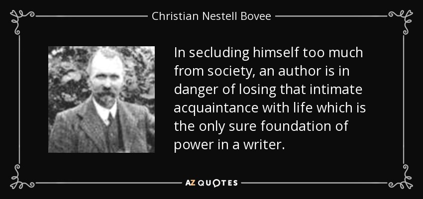 In secluding himself too much from society, an author is in danger of losing that intimate acquaintance with life which is the only sure foundation of power in a writer. - Christian Nestell Bovee