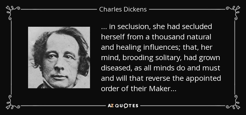 . . . in seclusion, she had secluded herself from a thousand natural and healing influences; that, her mind, brooding solitary, had grown diseased, as all minds do and must and will that reverse the appointed order of their Maker . . . - Charles Dickens