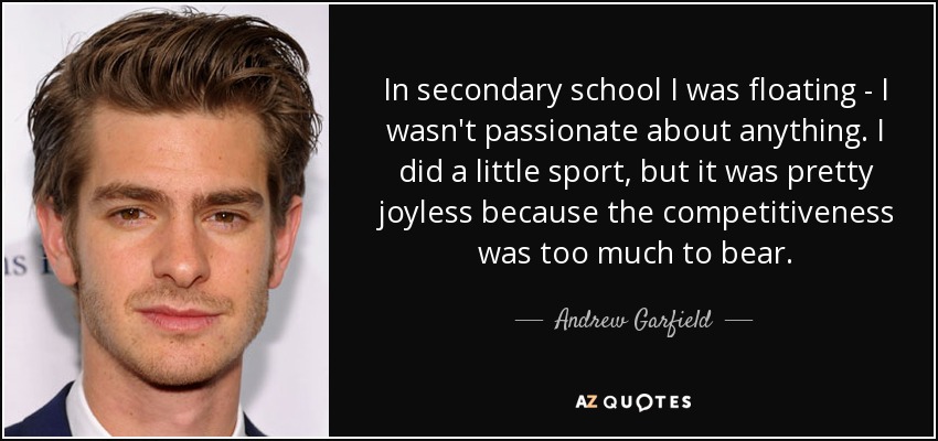 In secondary school I was floating - I wasn't passionate about anything. I did a little sport, but it was pretty joyless because the competitiveness was too much to bear. - Andrew Garfield