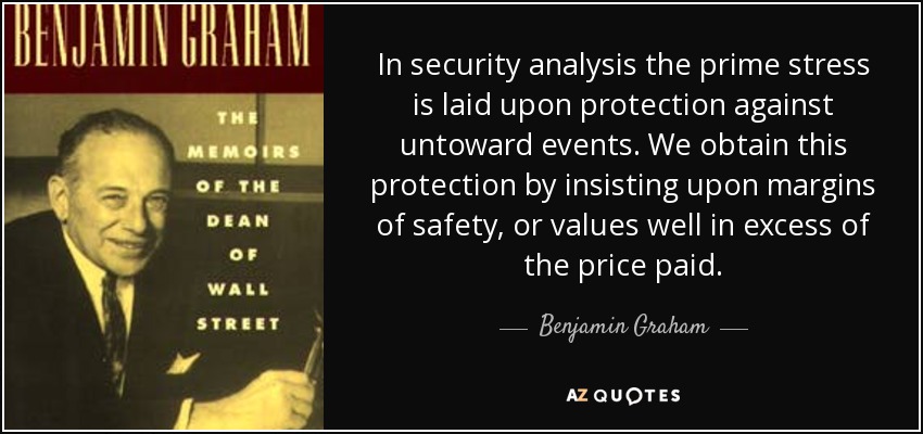 In security analysis the prime stress is laid upon protection against untoward events. We obtain this protection by insisting upon margins of safety, or values well in excess of the price paid. - Benjamin Graham