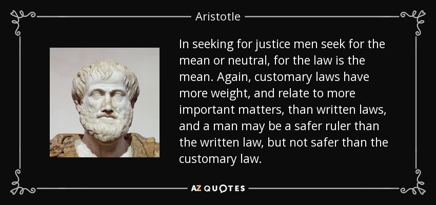 In seeking for justice men seek for the mean or neutral, for the law is the mean. Again, customary laws have more weight, and relate to more important matters, than written laws, and a man may be a safer ruler than the written law, but not safer than the customary law. - Aristotle