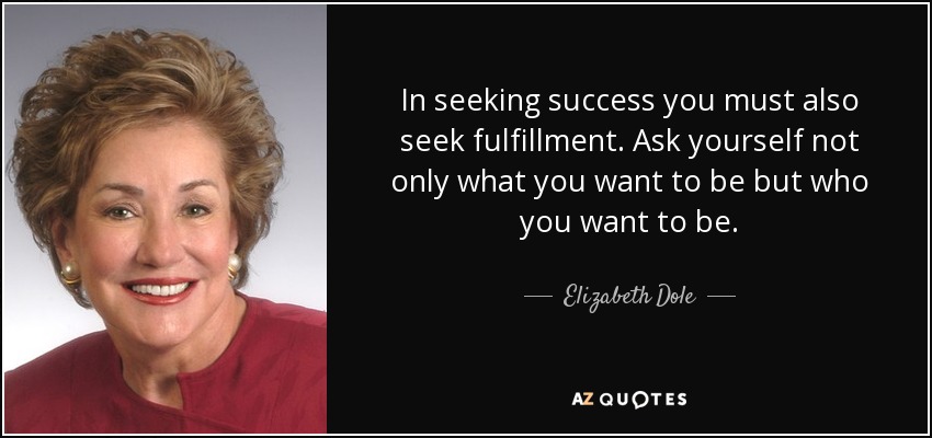In seeking success you must also seek fulfillment. Ask yourself not only what you want to be but who you want to be. - Elizabeth Dole