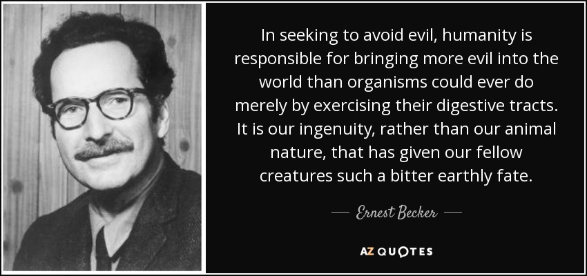 In seeking to avoid evil, humanity is responsible for bringing more evil into the world than organisms could ever do merely by exercising their digestive tracts. It is our ingenuity, rather than our animal nature, that has given our fellow creatures such a bitter earthly fate. - Ernest Becker