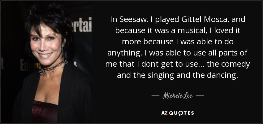 In Seesaw, I played Gittel Mosca, and because it was a musical, I loved it more because I was able to do anything. I was able to use all parts of me that I dont get to use... the comedy and the singing and the dancing. - Michele Lee
