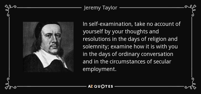 In self-examination, take no account of yourself by your thoughts and resolutions in the days of religion and solemnity; examine how it is with you in the days of ordinary conversation and in the circumstances of secular employment. - Jeremy Taylor