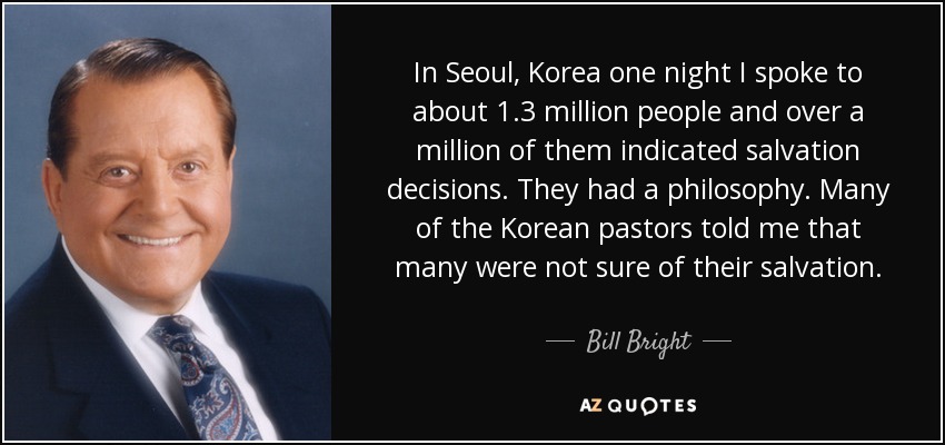In Seoul, Korea one night I spoke to about 1.3 million people and over a million of them indicated salvation decisions. They had a philosophy. Many of the Korean pastors told me that many were not sure of their salvation. - Bill Bright