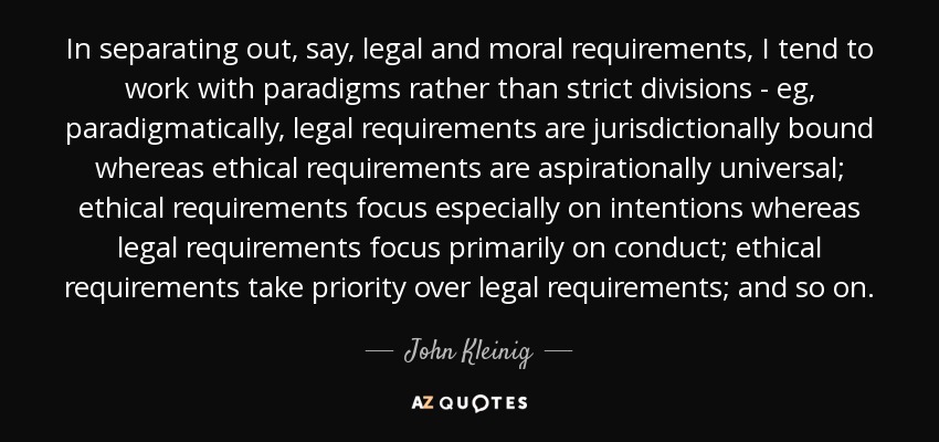 In separating out, say, legal and moral requirements, I tend to work with paradigms rather than strict divisions - eg, paradigmatically, legal requirements are jurisdictionally bound whereas ethical requirements are aspirationally universal; ethical requirements focus especially on intentions whereas legal requirements focus primarily on conduct; ethical requirements take priority over legal requirements; and so on. - John Kleinig