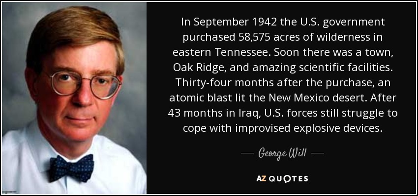 In September 1942 the U.S. government purchased 58,575 acres of wilderness in eastern Tennessee. Soon there was a town, Oak Ridge, and amazing scientific facilities. Thirty-four months after the purchase, an atomic blast lit the New Mexico desert. After 43 months in Iraq, U.S. forces still struggle to cope with improvised explosive devices. - George Will