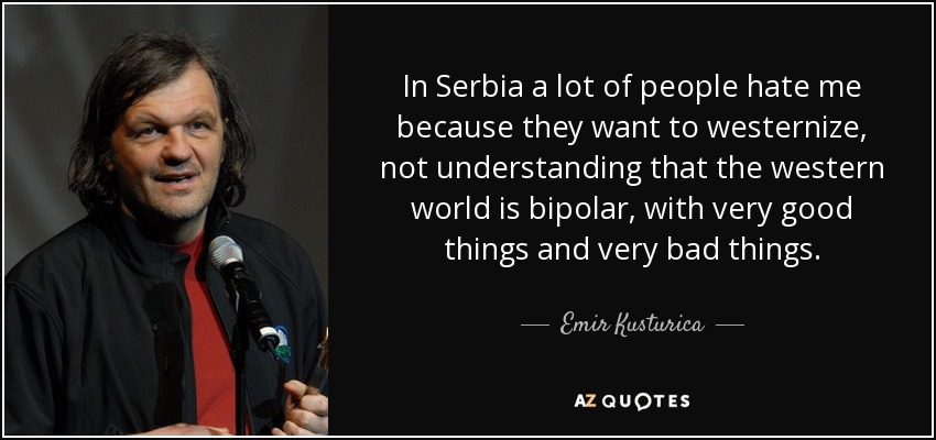 In Serbia a lot of people hate me because they want to westernize, not understanding that the western world is bipolar, with very good things and very bad things. - Emir Kusturica