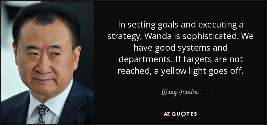 In setting goals and executing a strategy, Wanda is sophisticated. We have good systems and departments. If targets are not reached, a yellow light goes off. - Wang Jianlin
