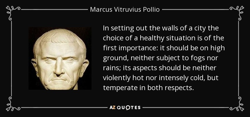In setting out the walls of a city the choice of a healthy situation is of the first importance: it should be on high ground, neither subject to fogs nor rains; its aspects should be neither violently hot nor intensely cold, but temperate in both respects. - Marcus Vitruvius Pollio