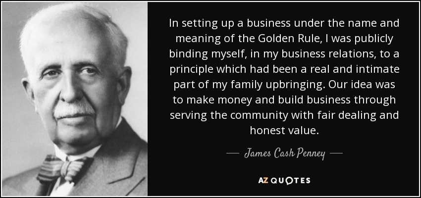In setting up a business under the name and meaning of the Golden Rule, I was publicly binding myself, in my business relations, to a principle which had been a real and intimate part of my family upbringing. Our idea was to make money and build business through serving the community with fair dealing and honest value. - James Cash Penney
