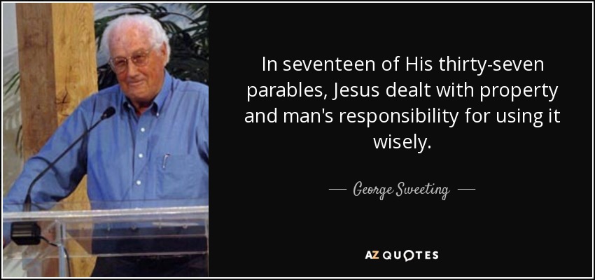 In seventeen of His thirty-seven parables, Jesus dealt with property and man's responsibility for using it wisely. - George Sweeting