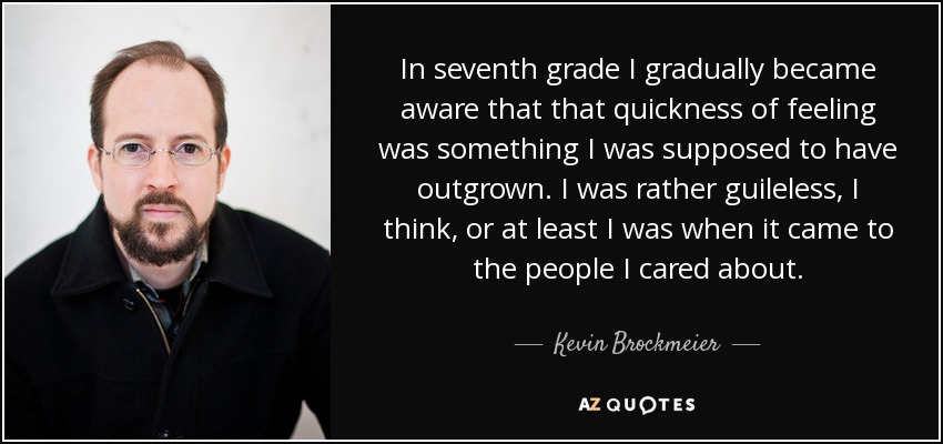 In seventh grade I gradually became aware that that quickness of feeling was something I was supposed to have outgrown. I was rather guileless, I think, or at least I was when it came to the people I cared about. - Kevin Brockmeier