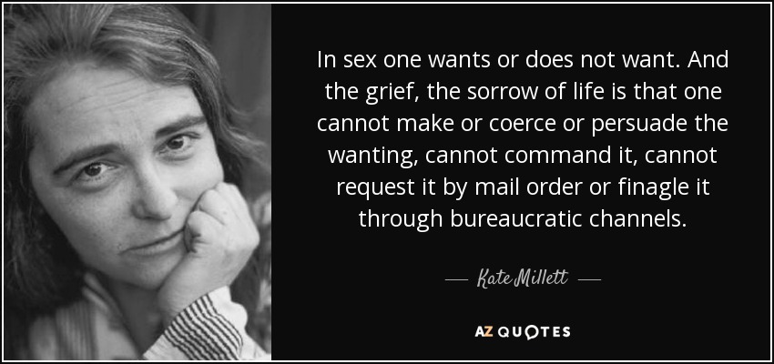 In sex one wants or does not want. And the grief, the sorrow of life is that one cannot make or coerce or persuade the wanting, cannot command it, cannot request it by mail order or finagle it through bureaucratic channels. - Kate Millett
