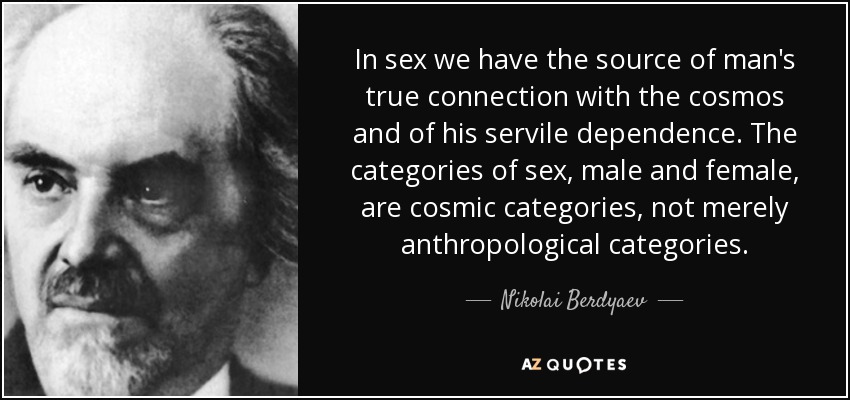 In sex we have the source of man's true connection with the cosmos and of his servile dependence. The categories of sex, male and female, are cosmic categories, not merely anthropological categories. - Nikolai Berdyaev