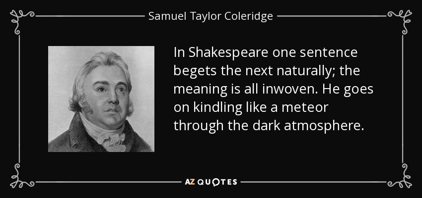 In Shakespeare one sentence begets the next naturally; the meaning is all inwoven. He goes on kindling like a meteor through the dark atmosphere. - Samuel Taylor Coleridge