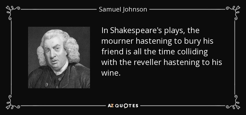 In Shakespeare's plays, the mourner hastening to bury his friend is all the time colliding with the reveller hastening to his wine. - Samuel Johnson
