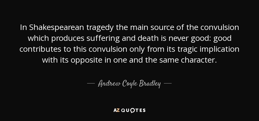 In Shakespearean tragedy the main source of the convulsion which produces suffering and death is never good: good contributes to this convulsion only from its tragic implication with its opposite in one and the same character. - Andrew Coyle Bradley