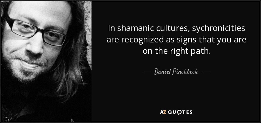 In shamanic cultures, sychronicities are recognized as signs that you are on the right path. - Daniel Pinchbeck