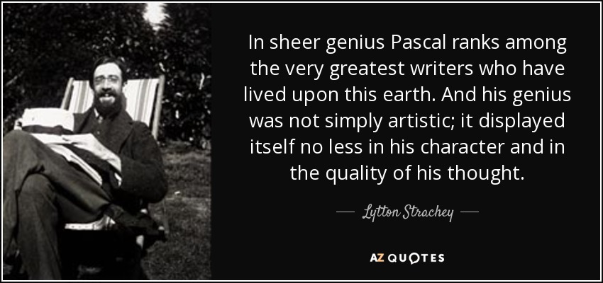 In sheer genius Pascal ranks among the very greatest writers who have lived upon this earth. And his genius was not simply artistic; it displayed itself no less in his character and in the quality of his thought. - Lytton Strachey