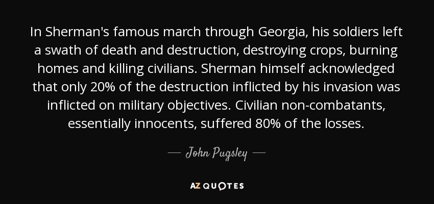 In Sherman's famous march through Georgia, his soldiers left a swath of death and destruction, destroying crops, burning homes and killing civilians. Sherman himself acknowledged that only 20% of the destruction inflicted by his invasion was inflicted on military objectives. Civilian non-combatants, essentially innocents, suffered 80% of the losses. - John Pugsley