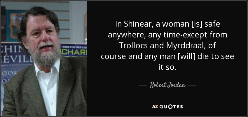 In Shinear, a woman [is] safe anywhere, any time-except from Trollocs and Myrddraal, of course-and any man [will] die to see it so. - Robert Jordan