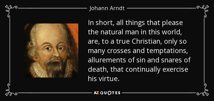 In short, all things that please the natural man in this world, are, to a true Christian, only so many crosses and temptations, allurements of sin and snares of death, that continually exercise his virtue. - Johann Arndt