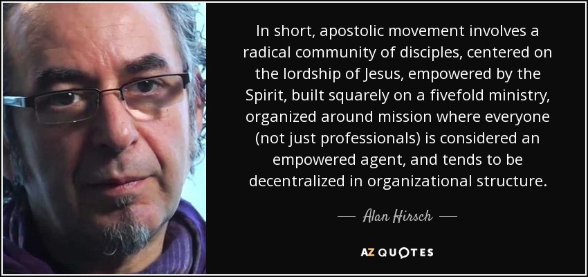 In short, apostolic movement involves a radical community of disciples, centered on the lordship of Jesus, empowered by the Spirit, built squarely on a fivefold ministry, organized around mission where everyone (not just professionals) is considered an empowered agent, and tends to be decentralized in organizational structure. - Alan Hirsch