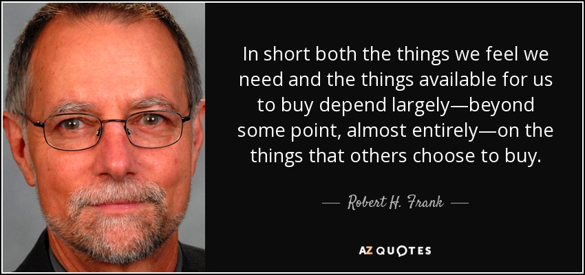 In short both the things we feel we need and the things available for us to buy depend largely—beyond some point, almost entirely—on the things that others choose to buy. - Robert H. Frank