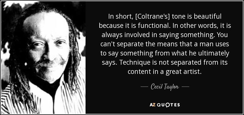 In short, [Coltrane's] tone is beautiful because it is functional. In other words, it is always involved in saying something. You can't separate the means that a man uses to say something from what he ultimately says. Technique is not separated from its content in a great artist. - Cecil Taylor