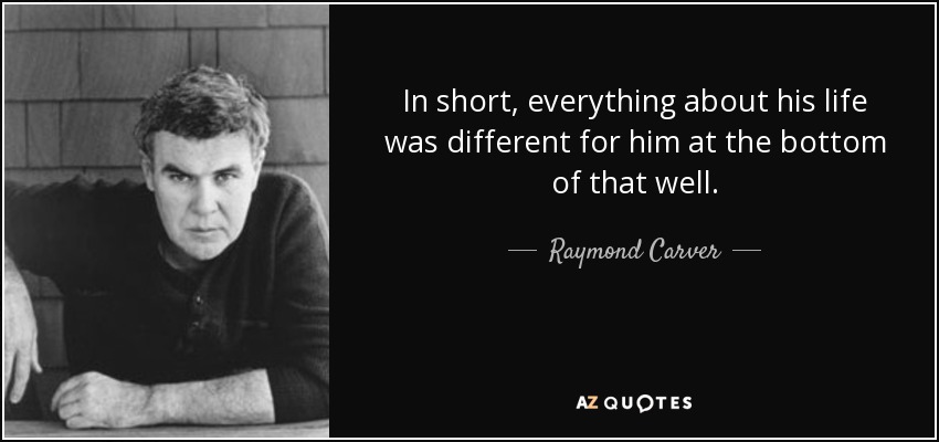 In short, everything about his life was different for him at the bottom of that well. - Raymond Carver