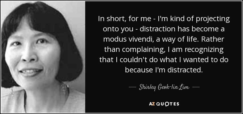 In short, for me - I'm kind of projecting onto you - distraction has become a modus vivendi, a way of life. Rather than complaining, I am recognizing that I couldn't do what I wanted to do because I'm distracted. - Shirley Geok-lin Lim
