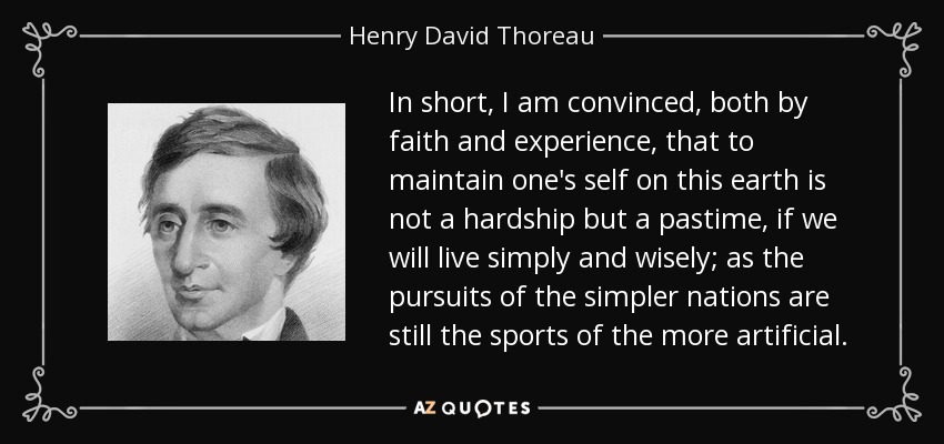 In short, I am convinced, both by faith and experience, that to maintain one's self on this earth is not a hardship but a pastime, if we will live simply and wisely; as the pursuits of the simpler nations are still the sports of the more artificial. - Henry David Thoreau