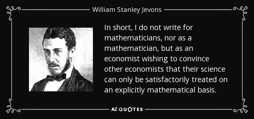 In short, I do not write for mathematicians, nor as a mathematician, but as an economist wishing to convince other economists that their science can only be satisfactorily treated on an explicitly mathematical basis. - William Stanley Jevons