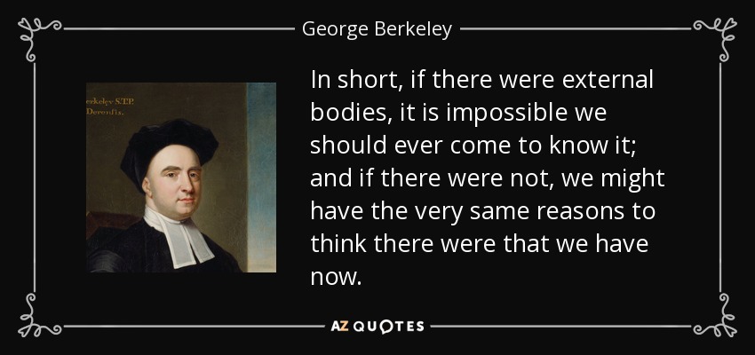 In short, if there were external bodies, it is impossible we should ever come to know it; and if there were not, we might have the very same reasons to think there were that we have now. - George Berkeley
