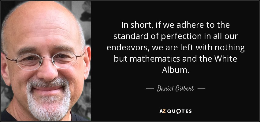 In short, if we adhere to the standard of perfection in all our endeavors, we are left with nothing but mathematics and the White Album. - Daniel Gilbert