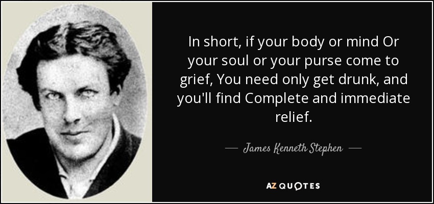 In short, if your body or mind Or your soul or your purse come to grief, You need only get drunk, and you'll find Complete and immediate relief. - James Kenneth Stephen