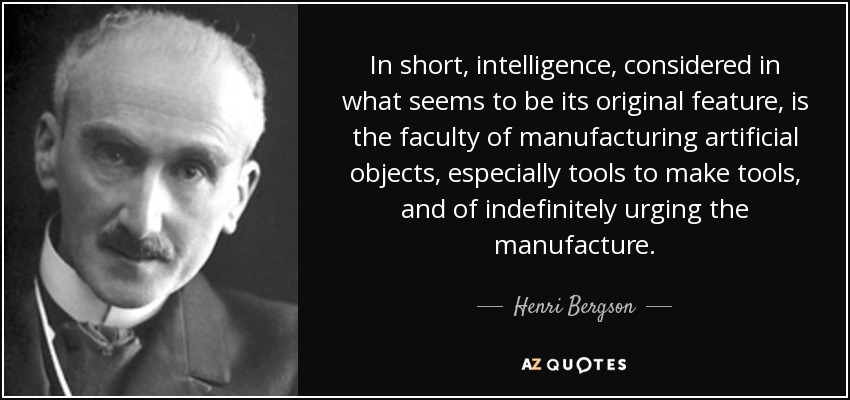 In short, intelligence, considered in what seems to be its original feature, is the faculty of manufacturing artificial objects, especially tools to make tools, and of indefinitely urging the manufacture. - Henri Bergson