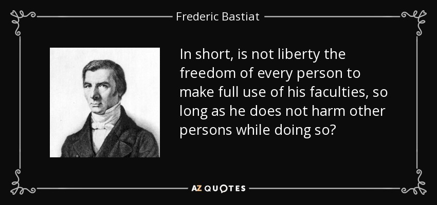 In short, is not liberty the freedom of every person to make full use of his faculties, so long as he does not harm other persons while doing so? - Frederic Bastiat