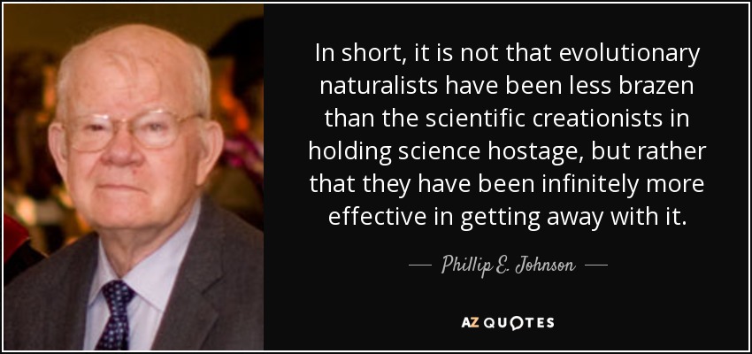 In short, it is not that evolutionary naturalists have been less brazen than the scientific creationists in holding science hostage, but rather that they have been infinitely more effective in getting away with it. - Phillip E. Johnson