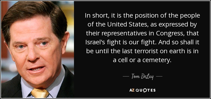 In short, it is the position of the people of the United States, as expressed by their representatives in Congress, that Israel's fight is our fight. And so shall it be until the last terrorist on earth is in a cell or a cemetery. - Tom DeLay