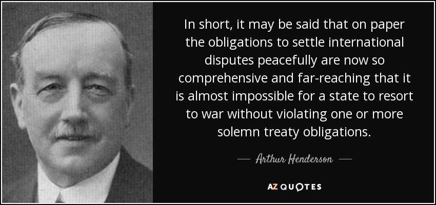In short, it may be said that on paper the obligations to settle international disputes peacefully are now so comprehensive and far-reaching that it is almost impossible for a state to resort to war without violating one or more solemn treaty obligations. - Arthur Henderson