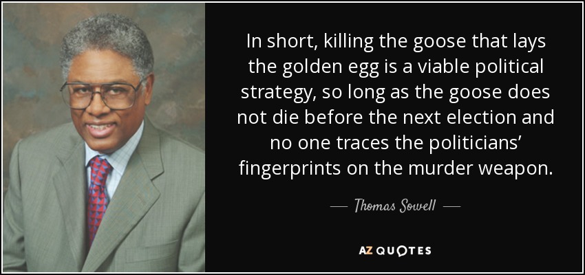In short, killing the goose that lays the golden egg is a viable political strategy, so long as the goose does not die before the next election and no one traces the politicians’ fingerprints on the murder weapon. - Thomas Sowell