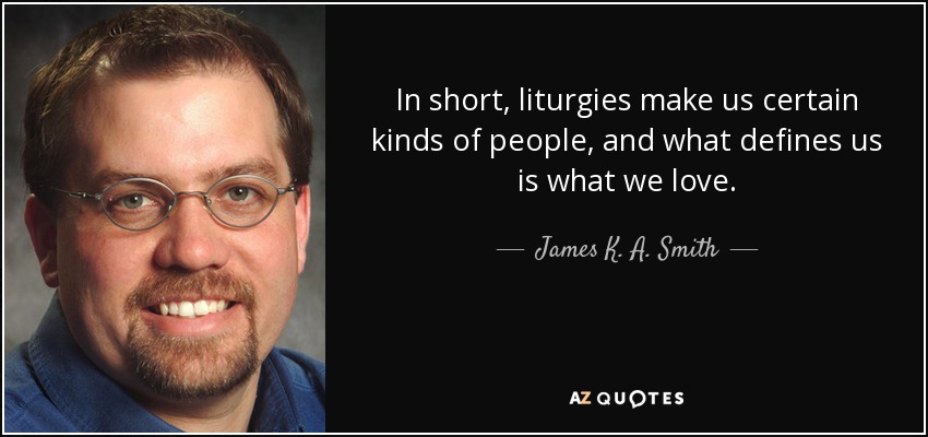In short, liturgies make us certain kinds of people, and what defines us is what we love. - James K. A. Smith