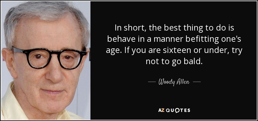 In short, the best thing to do is behave in a manner befitting one's age. If you are sixteen or under, try not to go bald. - Woody Allen